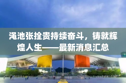 澠池張拴貴持續(xù)奮斗，鑄就輝煌人生——最新消息匯總