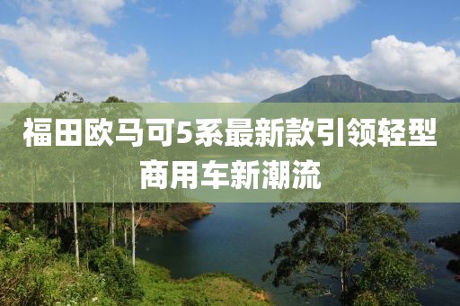 福田歐馬可5系最新款引領(lǐng)輕型商用車新潮流