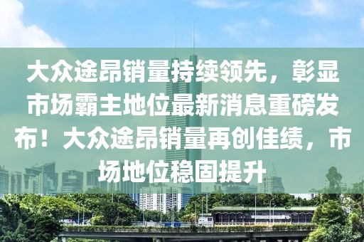大眾途昂銷量持續(xù)領(lǐng)先，彰顯市場霸主地位最新消息重磅發(fā)布！大眾途昂銷量再創(chuàng)佳績，市場地位穩(wěn)固提升