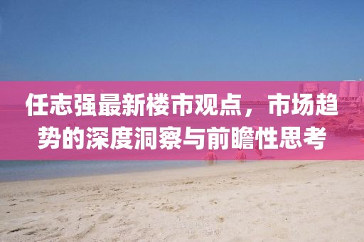 任志強(qiáng)最新樓市觀點(diǎn)，市場(chǎng)趨勢(shì)的深度洞察與前瞻性思考