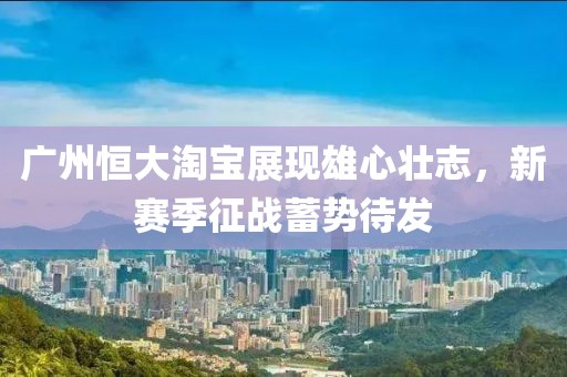 廣州恒大淘寶展現(xiàn)雄心壯志，新賽季征戰(zhàn)蓄勢待發(fā)