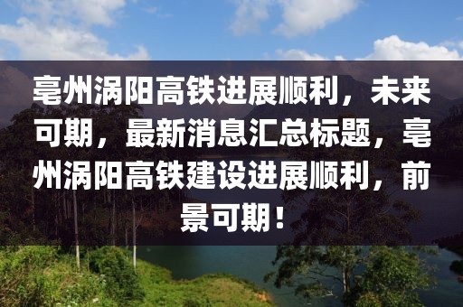 亳州渦陽(yáng)高鐵進(jìn)展順利，未來(lái)可期，最新消息匯總標(biāo)題，亳州渦陽(yáng)高鐵建設(shè)進(jìn)展順利，前景可期！