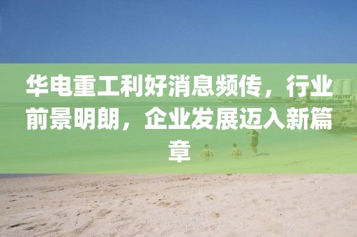 華電重工利好消息頻傳，行業(yè)前景明朗，企業(yè)發(fā)展邁入新篇章