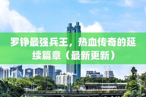羅錚最強兵王，熱血傳奇的延續(xù)篇章（最新更新）
