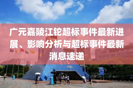 廣元嘉陵江鉈超標(biāo)事件最新進(jìn)展、影響分析與超標(biāo)事件最新消息速遞
