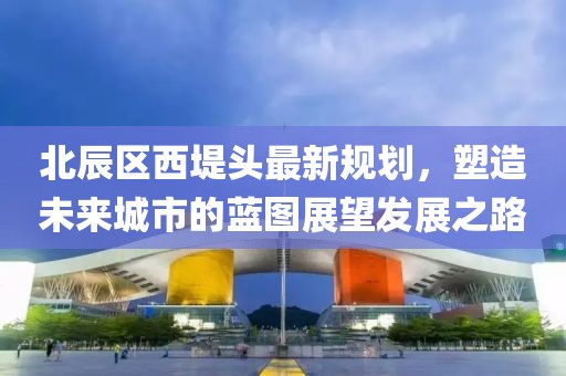 北辰區(qū)西堤頭最新規(guī)劃，塑造未來城市的藍圖展望發(fā)展之路