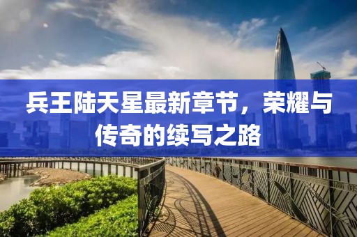 兵王陸天星最新章節(jié)，榮耀與傳奇的續(xù)寫之路
