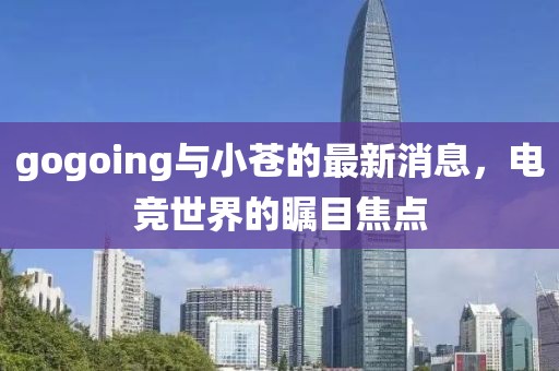 gogoing與小蒼的最新消息，電競世界的矚目焦點(diǎn)