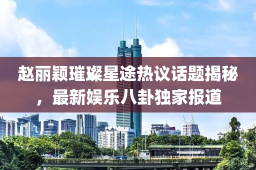趙麗穎璀璨星途熱議話題揭秘，最新娛樂八卦獨家報道