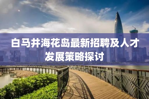白馬井?；◢u最新招聘及人才發(fā)展策略探討
