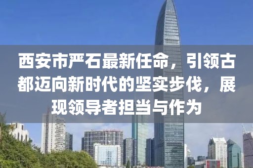 西安市嚴(yán)石最新任命，引領(lǐng)古都邁向新時(shí)代的堅(jiān)實(shí)步伐，展現(xiàn)領(lǐng)導(dǎo)者擔(dān)當(dāng)與作為