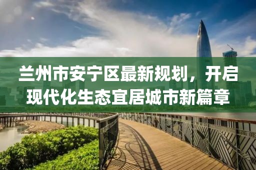 蘭州市安寧區(qū)最新規(guī)劃，開(kāi)啟現(xiàn)代化生態(tài)宜居城市新篇章