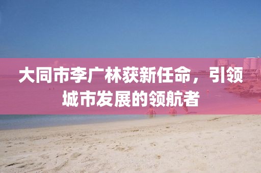 大同市李廣林獲新任命，引領(lǐng)城市發(fā)展的領(lǐng)航者