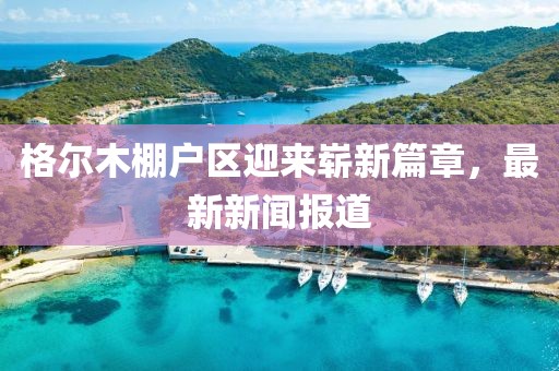 格爾木棚戶區(qū)迎來(lái)嶄新篇章，最新新聞報(bào)道