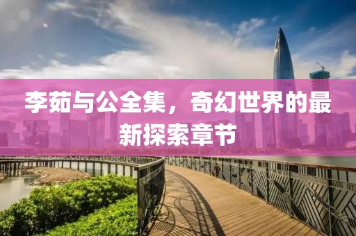 李茹與公全集，奇幻世界的最新探索章節(jié)