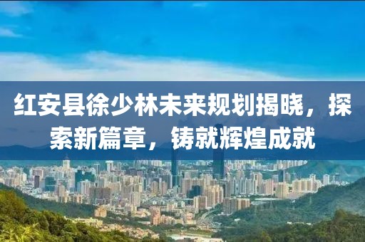 紅安縣徐少林未來規(guī)劃揭曉，探索新篇章，鑄就輝煌成就