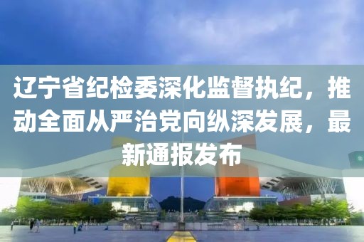 遼寧省紀(jì)檢委深化監(jiān)督執(zhí)紀(jì)，推動(dòng)全面從嚴(yán)治黨向縱深發(fā)展，最新通報(bào)發(fā)布