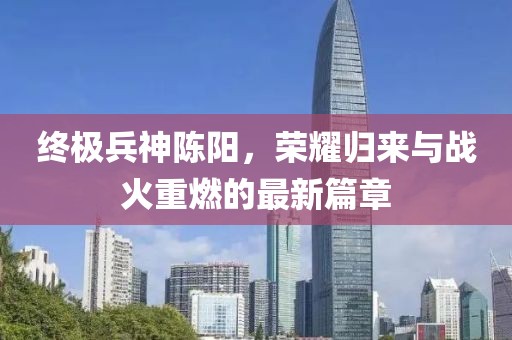 終極兵神陳陽(yáng)，榮耀歸來(lái)與戰(zhàn)火重燃的最新篇章
