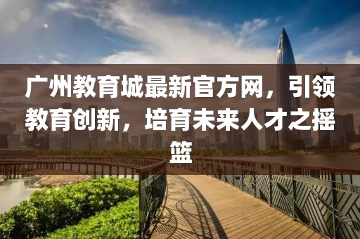 廣州教育城最新官方網(wǎng)，引領(lǐng)教育創(chuàng)新，培育未來人才之搖籃