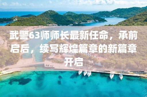 武警63師師長最新任命，承前啟后，續(xù)寫輝煌篇章的新篇章開啟