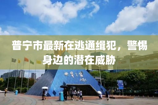 普寧市最新在逃通緝犯，警惕身邊的潛在威脅