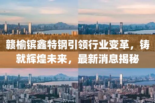 贛榆鑌鑫特鋼引領(lǐng)行業(yè)變革，鑄就輝煌未來，最新消息揭秘