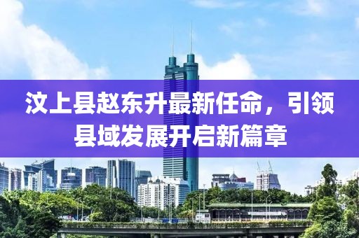 汶上縣趙東升最新任命，引領(lǐng)縣域發(fā)展開啟新篇章