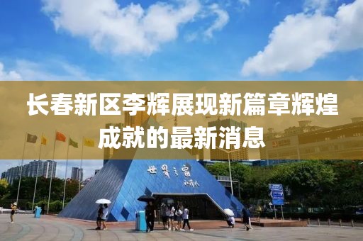 長(zhǎng)春新區(qū)李輝展現(xiàn)新篇章輝煌成就的最新消息