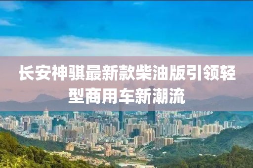 長安神騏最新款柴油版引領輕型商用車新潮流