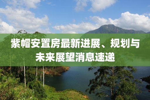紫帽安置房最新進(jìn)展、規(guī)劃與未來展望消息速遞