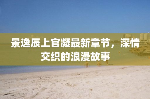 景逸辰上官凝最新章節(jié)，深情交織的浪漫故事