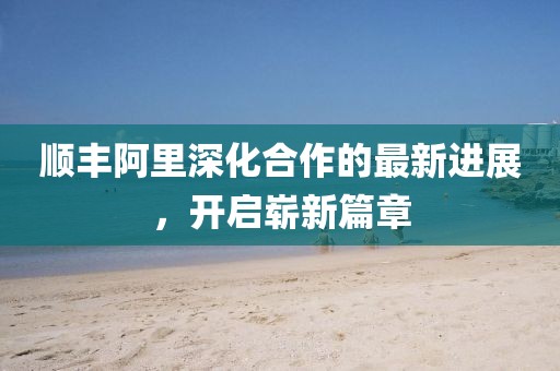 順豐阿里深化合作的最新進展，開啟嶄新篇章