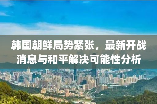 韓國朝鮮局勢緊張，最新開戰(zhàn)消息與和平解決可能性分析