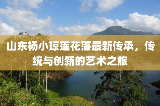 山東楊小瓊蓮花落最新傳承，傳統(tǒng)與創(chuàng)新的藝術(shù)之旅