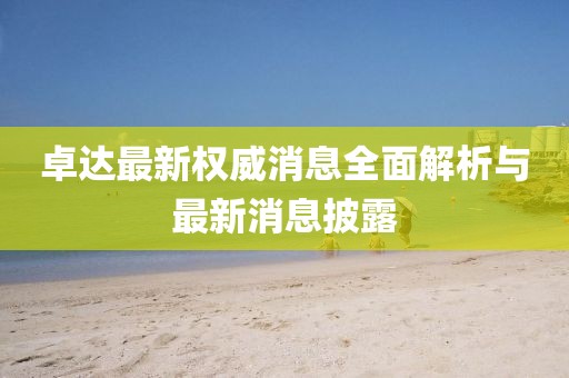 卓達最新權(quán)威消息全面解析與最新消息披露