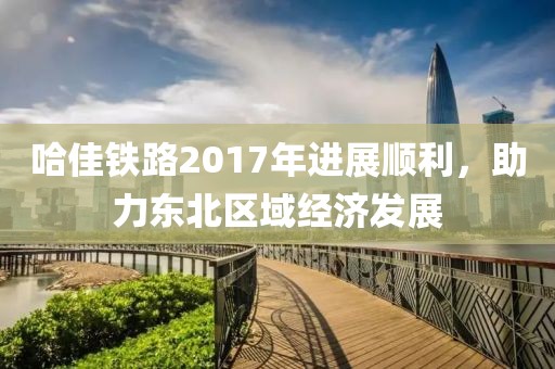 哈佳鐵路2017年進(jìn)展順利，助力東北區(qū)域經(jīng)濟(jì)發(fā)展