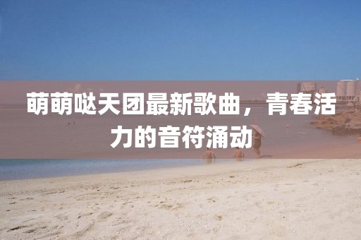萌萌噠天團(tuán)最新歌曲，青春活力的音符涌動(dòng)