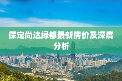 保定尚達(dá)綠都最新房?jī)r(jià)及深度分析