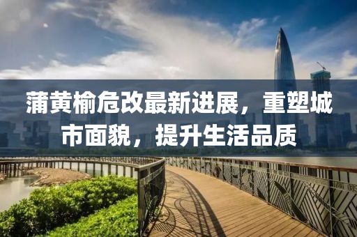 蒲黃榆危改最新進展，重塑城市面貌，提升生活品質(zhì)