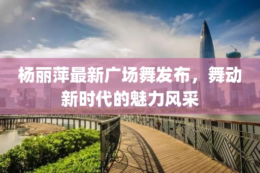 楊麗萍最新廣場(chǎng)舞發(fā)布，舞動(dòng)新時(shí)代的魅力風(fēng)采