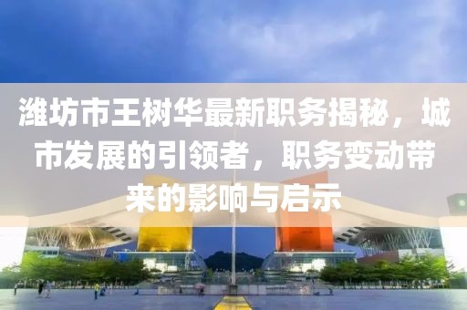 濰坊市王樹華最新職務(wù)揭秘，城市發(fā)展的引領(lǐng)者，職務(wù)變動(dòng)帶來的影響與啟示