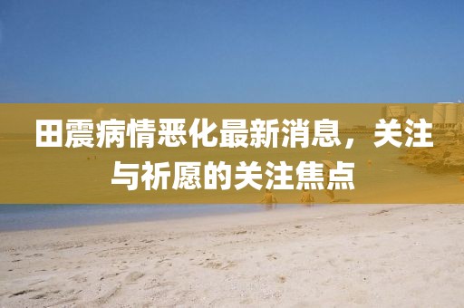 田震病情惡化最新消息，關(guān)注與祈愿的關(guān)注焦點(diǎn)
