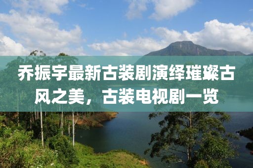 喬振宇最新古裝劇演繹璀璨古風(fēng)之美，古裝電視劇一覽