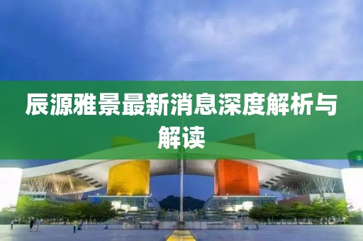 辰源雅景最新消息深度解析與解讀