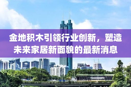 金地積木引領(lǐng)行業(yè)創(chuàng)新，塑造未來家居新面貌的最新消息