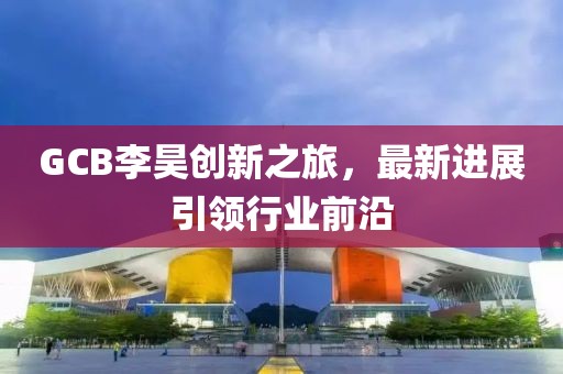 GCB李昊創(chuàng)新之旅，最新進展引領行業(yè)前沿