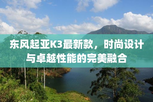 東風(fēng)起亞K3最新款，時尚設(shè)計與卓越性能的完美融合