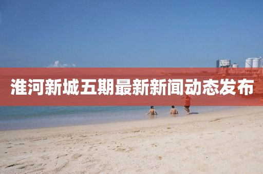 淮河新城五期最新新聞動態(tài)發(fā)布