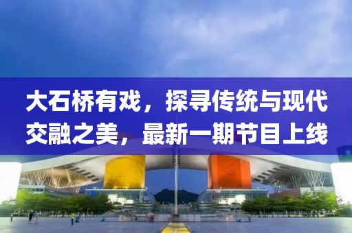 大石橋有戲，探尋傳統(tǒng)與現(xiàn)代交融之美，最新一期節(jié)目上線(xiàn)