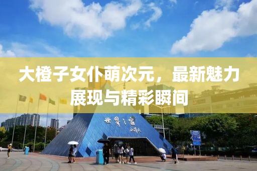 大橙子女仆萌次元，最新魅力展現(xiàn)與精彩瞬間